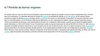 4.7 Pérdida de tierras vírgenes
Un número cada vez mayor de seres humanos empieza a cercar las tierras vírgenes que quedan, incluso en áreas consideradas más o menos a
salvo de la explotación. La insaciable demanda de energía ha impuesto la necesidad de explotar el gas y el petróleo de las regiones árticas,
poniendo en peligro el delicado equilibrio ecológico de los ecosistemas de tundra y su vida silvestre. La pluvisilva y los bosques tropicales, sobre
todo en el Sureste asiático y en la Amazonia, están siendo destruidos a un ritmo alarmante para obtener madera, despejar suelo para pastos y
cultivos, para plantaciones de pinos y para asentamientos humanos. En la década de 1980 se llegó a estimar que las masas forestales estaban
siendo destruidas a un ritmo de 20 ha por minuto. Otra estimación daba una tasa de destrucción de más de 200.000 km2 al año. En 1993, los datos
obtenidos vía satélite permitieron determinar un ritmo de destrucción de casi 15.000 km2 al año, sólo en la cuenca amazónica. Esta deforestación
tropical podría llevar a la extinción de hasta 750.000 especies, lo que representaría la pérdida de toda una multiplicidad de productos: alimentos,
fibras, fármacos, tintes, gomas y resinas. Además, la expansión de las tierras de cultivo y de pastoreo para ganado doméstico en África, así como el
comercio ilegal de especies amenazadas y productos animales podría representar el fin de los grandesmamíferos africanos.
 