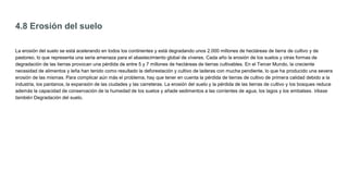 4.8 Erosión del suelo
La erosión del suelo se está acelerando en todos los continentes y está degradando unos 2.000 millones de hectáreas de tierra de cultivo y de
pastoreo, lo que representa una seria amenaza para el abastecimiento global de víveres. Cada año la erosión de los suelos y otras formas de
degradación de las tierras provocan una pérdida de entre 5 y 7 millones de hectáreas de tierras cultivables. En el Tercer Mundo, la creciente
necesidad de alimentos y leña han tenido como resultado la deforestación y cultivo de laderas con mucha pendiente, lo que ha producido una severa
erosión de las mismas. Para complicar aún más el problema, hay que tener en cuenta la pérdida de tierras de cultivo de primera calidad debido a la
industria, los pantanos, la expansión de las ciudades y las carreteras. La erosión del suelo y la pérdida de las tierras de cultivo y los bosques reduce
además la capacidad de conservación de la humedad de los suelos y añade sedimentos a las corrientes de agua, los lagos y los embalses. Véase
también Degradación del suelo.
 