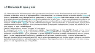 4.9 Demanda de agua y aire
Los problemas de erosión descritos más arriba están agravando el creciente problema mundial del abastecimiento de agua. La mayoría de los
problemas en este campo se dan en las regiones semiáridas y costeras del mundo. Las poblaciones humanas en expansión requieren sistemas de
irrigación y agua para la industria; esto está agotando hasta tal punto los acuíferos subterráneos que empieza a penetrar en ellos agua salada a lo
largo de las áreas costeras en Estados Unidos, Israel, Siria, los estados árabes del golfo Pérsico y algunas áreas de los países que bordean el mar
Mediterráneo (España, Italia y Grecia principalmente). Algunas de las mayores ciudades del mundo están agotando sus suministros de agua y en
metrópolis como Nueva Delhi o México D.F. se está bombeando agua de lugares cada vez más alejados. En áreas tierra adentro, las rocas porosas
y los sedimentos se compactan al perder el agua, ocasionando problemas por el progresivo hundimiento de la superficie; este fenómeno es ya un
grave problema en Texas, Florida y California.
Para ver el gráfico seleccione la opción "Descargar" del menú superior
El mundo experimenta también un progresivo descenso en la calidad y disponibilidad del agua. En el año 2000, 508 millones de personas vivían en
31 países afectados por escasez de agua y, según estimaciones de la Organización Mundial de la Salud (OMS), aproximadamente 1.100 millones
de personas carecían de acceso a agua no contaminada. En muchas regiones, las reservas de agua están contaminadas con productos químicos
tóxicos y nitratos. Las enfermedades transmitidas por el agua afectan a un tercio de la humanidad y matan a 10 millones de personas al año.
Durante la década de 1980 y a comienzos de la de 1990, algunos países industrializados mejoraron la calidad de su aire reduciendo la cantidad de
partículas en suspensión así como la de productos químicos tóxicos como el plomo, pero las emisiones de dióxido de azufre y de óxidos nitrosos,
precursores de la deposición ácida, aún son importantes.
 