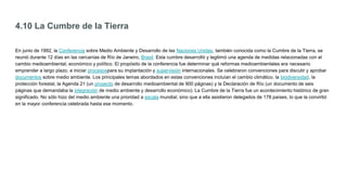 4.10 La Cumbre de la Tierra
En junio de 1992, la Conferencia sobre Medio Ambiente y Desarrollo de las Naciones Unidas, también conocida como la Cumbre de la Tierra, se
reunió durante 12 días en las cercanías de Río de Janeiro, Brasil. Esta cumbre desarrolló y legitimó una agenda de medidas relacionadas con el
cambio medioambiental, económico y político. El propósito de la conferencia fue determinar qué reformas medioambientales era necesario
emprender a largo plazo, e iniciar procesospara su implantación y supervisión internacionales. Se celebraron convenciones para discutir y aprobar
documentos sobre medio ambiente. Los principales temas abordados en estas convenciones incluían el cambio climático, la biodiversidad, la
protección forestal, la Agenda 21 (un proyecto de desarrollo medioambiental de 900 páginas) y la Declaración de Río (un documento de seis
páginas que demandaba la integración de medio ambiente y desarrollo económico). La Cumbre de la Tierra fue un acontecimiento histórico de gran
significado. No sólo hizo del medio ambiente una prioridad a escala mundial, sino que a ella asistieron delegados de 178 países, lo que la convirtió
en la mayor conferencia celebrada hasta ese momento.
 
