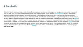 6. Conclusión
El Medio Ambiente es la obra más grande de Nuestro Señor, es por eso que debemos cuidarla y conservarla para bien de nosotros mismos y de
todos los seres vivos que habitan nuestro planeta. Causas como la destrucción de la capa de ozono, la contaminación del agua, el dióxido de
carbono, acidificación, erosión del suelo, hidrocarburos clorados y otras causas de contaminación como el derramamiento de petróleo están
destruyendo nuestro planeta, pero la "causa que produce las demás causas" somos nosotros mismos..., hay personas que no les importa tirar una
lata en la calle o un papel, o cualquier otra cosa, sabiendo que cada vez más están contaminando el ambiente, lo correcto sería colocar la basura o
los residuos en la papelera o llevarlo al basurero más cercano que se encuentre en la calle, con respecto a la contaminación del aire los conductores
debería buscar la forma de que su vehículo no origine tanto dióxido de carbono, que es totalmente dañino así como también los ácidos usados para
las plantas, también los insecticidas y demás sprays químicos, para la capa de ozono que es muy importante para nosotros porque nos protege de
los rayos ultravioletas del sol. Mi mensaje es: "No tires basura donde no debes, mantén limpio tu medio ambiente como si fuera tu propia
vida, porque lo es".
 