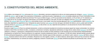 3. CONSTITUYENTES DEL MEDIO AMBIENTE.
La atmósfera, que protege a la Tierra del exceso de radiación ultravioleta y permite la existencia de vida es una mezcla gaseosa de nitrógeno, oxígeno, hidrógeno,
dióxido de carbono, vapor de agua, otros elementos y compuestos, y partículas de polvo. Calentada por el Sol y la energía radiante de la Tierra, la atmósfera circula
en torno al planeta y modifica las diferencias térmicas. Por lo que se refiere al agua, un 97% se encuentra en los océanos, un 2% es hielo y el 1% restante es el
agua dulce de los ríos, los lagos, las aguas subterráneas y la humedad atmosférica y del suelo. El suelo es el delgado manto de materia que sustenta la vida
terrestre. Es producto de la interacción del clima y del sustrato rocoso o roca madre, como las morrenas glaciares y las rocas sedimentarias, y de la vegetación. De
todos ellos dependen los organismos vivos, incluyendo los seres humanos. Las plantas se sirven del agua, del dióxido de carbono y de la luzsolar para convertir
materias primas en carbohidratos por medio de la fotosíntesis; la vida animal, a su vez, depende de las plantas en una secuencia de vínculos interconectados
conocida como red trófica.
Durante su larga historia, la Tierra ha cambiado lentamente. La deriva continental (resultado de la tectónica de placas) separó las masas continentales, los océanos
invadieron tierra firme y se retiraron de ella, y se alzaron y erosionaron montañas, depositando sedimentos a lo largo de las costas (véase Geología). Los climas se
caldearon y enfriaron, y aparecieron y desaparecieron formas de vida al cambiar el medio ambiente. El más reciente de los acontecimientos medioambientales
importantes en la historia de la Tierra se produjo en el cuaternario, durante el pleistoceno (entre 1,64 millones y 10.000 años atrás), llamado también periodo glacial.
El clima subtropical desapareció y cambió la faz del hemisferio norte. Grandes capas de hielo avanzaron y se retiraron cuatro veces en América del Norte y tres en
Europa, haciendo oscilar el clima de frío a templado, influyendo en la vida vegetal y animal y, en última instancia, dando lugar al clima que hoy conocemos. Nuestra
era recibe, indistintamente, los nombres de reciente, postglacial y holoceno. Durante este tiempo el medio ambiente del planeta ha permanecido más o menos
estable.
 