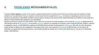 4. PROBLEMAS MEDIOAMBIENTALES.
La especie Homo sapiens, es decir, el ser humano, apareció tardíamente en la historia de la Tierra, pero ha sido capaz de modificar el medio
ambiente con sus actividades. Aunque, al parecer, los humanos hicieron su aparición en África, no tardaron en dispersarse por todo el mundo.
Gracias a sus peculiares capacidades mentales y físicas, lograron escapar a las constricciones medioambientales que limitaban a otras especies y
alterar el medio ambiente para adaptarlo a sus necesidades.
Aunque los primeros humanos sin duda vivieron más o menos en armonía con el medio ambiente, como los demás animales, su alejamiento de la
vida salvaje comenzó en la prehistoria, con la primera revolución agrícola. La capacidad de controlar y usar el fuego les permitió modificar o eliminar
la vegetación natural, y la domesticación y pastoreo de animales herbívoros llevó al sobrepastoreo y a la erosión del suelo. El cultivo de plantas
originó también la destrucción de la vegetación natural para hacer hueco a las cosechas y la demanda de leña condujo a la denudación de
montañas y al agotamiento de bosques enteros. Los animales salvajes se cazaban por su carne y eran destruidos en caso de ser considerados
plagas o depredadores
 