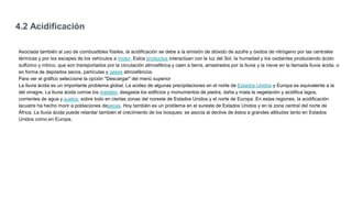 4.2 Acidificación
Asociada también al uso de combustibles fósiles, la acidificación se debe a la emisión de dióxido de azufre y óxidos de nitrógeno por las centrales
térmicas y por los escapes de los vehículos a motor. Estos productos interactúan con la luz del Sol, la humedad y los oxidantes produciendo ácido
sulfúrico y nítrico, que son transportados por la circulación atmosférica y caen a tierra, arrastrados por la lluvia y la nieve en la llamada lluvia ácida, o
en forma de depósitos secos, partículas y gases atmosféricos.
Para ver el gráfico seleccione la opción "Descargar" del menú superior
La lluvia ácida es un importante problema global. La acidez de algunas precipitaciones en el norte de Estados Unidos y Europa es equivalente a la
del vinagre. La lluvia ácida corroe los metales, desgasta los edificios y monumentos de piedra, daña y mata la vegetación y acidifica lagos,
corrientes de agua y suelos, sobre todo en ciertas zonas del noreste de Estados Unidos y el norte de Europa. En estas regiones, la acidificación
lacustre ha hecho morir a poblaciones depeces. Hoy también es un problema en el sureste de Estados Unidos y en la zona central del norte de
África. La lluvia ácida puede retardar también el crecimiento de los bosques; se asocia al declive de éstos a grandes altitudes tanto en Estados
Unidos como en Europa.
 