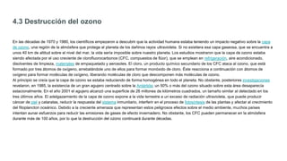 4.3 Destrucción del ozono
En las décadas de 1970 y 1980, los científicos empezaron a descubrir que la actividad humana estaba teniendo un impacto negativo sobre la capa
de ozono, una región de la atmósfera que protege al planeta de los dañinos rayos ultravioleta. Si no existiera esa capa gaseosa, que se encuentra a
unos 40 km de altitud sobre el nivel del mar, la vida sería imposible sobre nuestro planeta. Los estudios mostraron que la capa de ozono estaba
siendo afectada por el uso creciente de clorofluorocarbonos (CFC, compuestos de flúor), que se emplean en refrigeración, aire acondicionado,
disolventes de limpieza, materiales de empaquetado y aerosoles. El cloro, un producto químico secundario de los CFC ataca al ozono, que está
formado por tres átomos de oxígeno, arrebatándole uno de ellos para formar monóxido de cloro. Éste reacciona a continuación con átomos de
oxígeno para formar moléculas de oxígeno, liberando moléculas de cloro que descomponen más moléculas de ozono.
Al principio se creía que la capa de ozono se estaba reduciendo de forma homogénea en todo el planeta. No obstante, posteriores investigaciones
revelaron, en 1985, la existencia de un gran agujero centrado sobre la Antártida; un 50% o más del ozono situado sobre esta área desaparecía
estacionalmente. En el año 2001 el agujero alcanzó una superficie de 26 millones de kilómetros cuadrados, un tamaño similar al detectado en los
tres últimos años. El adelgazamiento de la capa de ozono expone a la vida terrestre a un exceso de radiación ultravioleta, que puede producir
cáncer de piel y cataratas, reducir la respuesta del sistema inmunitario, interferir en el proceso de fotosíntesis de las plantas y afectar al crecimiento
del fitoplancton oceánico. Debido a la creciente amenaza que representan estos peligrosos efectos sobre el medio ambiente, muchos países
intentan aunar esfuerzos para reducir las emisiones de gases de efecto invernadero. No obstante, los CFC pueden permanecer en la atmósfera
durante más de 100 años, por lo que la destrucción del ozono continuará durante décadas.
 