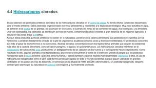 4.4 Hidrocarburos clorados
El uso extensivo de pesticidas sintéticos derivados de los hidrocarburos clorados en el control de plagas ha tenido efectos colaterales desastrosos
para el medio ambiente. Estos pesticidas organoclorados son muy persistentes y resistentes a la degradación biológica. Muy poco solubles en agua,
se adhieren a los tejidos de las plantas y se acumulan en los suelos, el sustrato del fondo de las corrientes de agua y los estanques, y la atmósfera.
Una vez volatilizados, los pesticidas se distribuyen por todo el mundo, contaminando áreas silvestres a gran distancia de las regiones agrícolas, e
incluso en las zonas ártica y antártica.
Aunque estos productos químicos sintéticos no existen en la naturaleza, penetran en la cadena alimentaria. Los pesticidas son ingeridos por los
herbívoros o penetran directamente a través de la piel de organismos acuáticos como los peces y diversos invertebrados. El pesticida se concentra
aún más al pasar de los herbívoros a los carnívoros. Alcanza elevadas concentraciones en los tejidos de los animales que ocupan los eslabones
más altos de la cadena alimentaria, como el halcón peregrino, el águila y el quebrantahuesos. Los hidrocarburos clorados interfieren en el
metabolismo del calcio de las aves, produciendo un adelgazamiento de las cáscaras de los huevos y el consiguiente fracaso reproductivo. Como
resultado de ello, algunas grandes aves depredadoras y piscívoras se encuentran al borde de la extinción. Debido al peligro que los pesticidas
representan para la fauna silvestre y para los seres humanos, y debido también a que los insectos han desarrollado resistencia a ellos, el uso de
hidrocarburos halogenados como el DDT está disminuyendo con rapidez en todo el mundo occidental, aunque siguen usándose en grandes
cantidades en los países en vías de desarrollo. A comienzos de la década de 1980, el EDB o dibromoetano, un pesticida halogenado, despertó
también gran alarma por su naturaleza en potencia carcinógena, y fue finalmente prohibido.
 