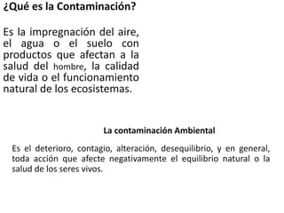 ¿Qué es la Contaminación?
Es la impregnación del aire,
el agua o el suelo con
productos que afectan a la
salud del hombre, la calidad
de vida o el funcionamiento
natural de los ecosistemas.
La contaminación Ambiental
Es el deterioro, contagio, alteración, desequilibrio, y en general,
toda acción que afecte negativamente el equilibrio natural o la
salud de los seres vivos.
 