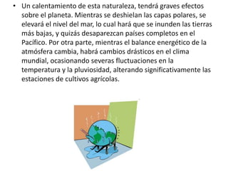 • Un calentamiento de esta naturaleza, tendrá graves efectos
sobre el planeta. Mientras se deshielan las capas polares, se
elevará el nivel del mar, lo cual hará que se inunden las tierras
más bajas, y quizás desaparezcan países completos en el
Pacífico. Por otra parte, mientras el balance energético de la
atmósfera cambia, habrá cambios drásticos en el clima
mundial, ocasionando severas fluctuaciones en la
temperatura y la pluviosidad, alterando significativamente las
estaciones de cultivos agrícolas.
 