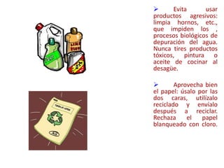  Evita usar
productos agresivos:
limpia hornos, etc.,
que impiden los ,
procesos biológicos de
depuración del agua.
Nunca tires productos
tóxicos, pintura o
aceite de cocinar al
desagüe.
 Aprovecha bien
el papel: úsalo por las
dos caras, utilízalo
reciclado y envíalo
después a reciclar.
Rechaza el papel
blanqueado con cloro.
 