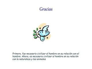 Gracias
Primero, fue necesario civilizar al hombre en su relación con el
hombre. Ahora, es necesario civilizar al hombre en su relación
con la naturaleza y los animales
 