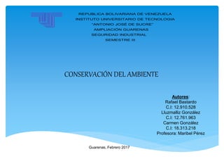 REPUBLICA BOLIVARIANA DE VENEZUELA
INSTITUTO UNIVERSITARIO DE TECNOLOGIA
“ANTONIO JOSÉ DE SUCRE”
AMPLIACIÓN GUARENAS
SEGURIDAD INDUSTRIAL
SEMESTRE III
CONSERVACIÓN DEL AMBIENTE
Autores:
Rafael Bastardo
C.I: 12.910.528
Lluzmalliz González
C.I: 12.761.963
Carmen González
C.I: 18.313.218
Profesora: Maribel Pérez
Guarenas, Febrero 2017
 