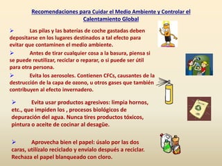 Recomendaciones para Cuidar el Medio Ambiente y Controlar el
Calentamiento Global
 Las pilas y las baterías de coche gastadas deben
depositarse en los lugares destinados a tal efecto para
evitar que contaminen el medio ambiente.
 Antes de tirar cualquier cosa a la basura, piensa si
se puede reutilizar, reciclar o reparar, o si puede ser útil
para otra persona.
 Evita los aerosoles. Contienen CFCs, causantes de la
destrucción de la capa de ozono, u otros gases que también
contribuyen al efecto invernadero.
 Evita usar productos agresivos: limpia hornos,
etc., que impiden los , procesos biológicos de
depuración del agua. Nunca tires productos tóxicos,
pintura o aceite de cocinar al desagüe.
 Aprovecha bien el papel: úsalo por las dos
caras, utilízalo reciclado y envíalo después a reciclar.
Rechaza el papel blanqueado con cloro.
 