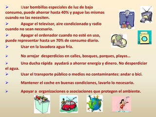  Usar bombillas especiales de luz de bajo
consumo, puede ahorrar hasta 40% y pague las mismas
cuando no las necesiten.
 Apagar el televisor, aire condicionado y radio
cuando no sean necesario.
 Apagar el ordenador cuando no esté en uso,
puede representar hasta un 70% de consumo diario.
 Usar en la lavadora agua fría.
 No arrojar desperdicios en calles, bosques, parques, playas…
 Una ducha rápida ayudará a ahorrar energía y dinero. No desperdiciar
el agua.
 Usar el transporte público o medios no contaminantes: andar o bici.
 Mantener el coche en buenas condiciones, lavarlo lo necesario.
 Apoyar a organizaciones o asociaciones que protegen el ambiente.
 