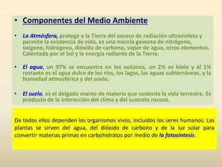 De todos ellos dependen los organismos vivos, incluidos los seres humanos. Las
plantas se sirven del agua, del dióxido de carbono y de la luz solar para
convertir materias primas en carbohidratos por medio de la fotosíntesis.
• Componentes del Medio Ambiente
• La Atmósfera, protege a la Tierra del exceso de radiación ultravioleta y
permite la existencia de vida, es una mezcla gaseosa de nitrógeno,
oxígeno, hidrógeno, dióxido de carbono, vapor de agua, otros elementos.
Calentada por el Sol y la energía radiante de la Tierra.
• El agua, un 97% se encuentra en los océanos, un 2% es hielo y el 1%
restante es el agua dulce de los ríos, los lagos, las aguas subterráneas, y la
humedad atmosférica y del suelo.
• El suelo, es el delgado manto de materia que sustenta la vida terrestre. Es
producto de la interacción del clima y del sustrato rocoso.
 