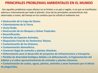 PRINCIPALES PROBLEMAS AMBIENTALES EN EL MUNDO
Son aquellos problemas cuyos efectos no se limitan a un país o región, si no que se manifiestan
extensa e intensamente por todo el planeta. Unas de las principales características más
observadas a través, del tiempo en los cambios que ha sufrido el ambiente son:
• Destrucción de la Capa de Ozono.
• Calentamiento de la Tierra.
• Lluvia Ácida.
• Destrucción de los Bosques y Selvas Tropicales.
• Desertificación.
• Extinción de Especies Animales.
• Disposición Final de los Deshechos Tóxicos.
• Contaminación de los Océanos.
• Contaminación Atmosférica.
• Comercio ilegal de animales y plantas silvestres.
• Deforestación para el desarrollo de proyectos de infraestructura y transporte.
• Pérdida de diversidad biológica debido a la deforestación, la fragmentación del
hábitat y el sobre-aprovechamiento de animales y plantes silvestres.
• Contaminación de suelos, aguas, plantas, animales y seres humanos por el efecto
de plaguicidas.
 