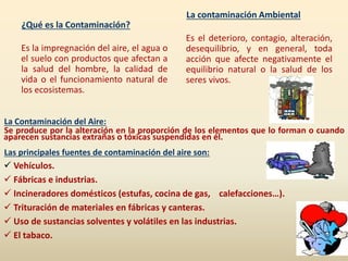 ¿Qué es la Contaminación?
Es la impregnación del aire, el agua o
el suelo con productos que afectan a
la salud del hombre, la calidad de
vida o el funcionamiento natural de
los ecosistemas.
La contaminación Ambiental
Es el deterioro, contagio, alteración,
desequilibrio, y en general, toda
acción que afecte negativamente el
equilibrio natural o la salud de los
seres vivos.
La Contaminación del Aire:
Se produce por la alteración en la proporción de los elementos que lo forman o cuando
aparecen sustancias extrañas o tóxicas suspendidas en él.
Las principales fuentes de contaminación del aire son:
 Vehículos.
 Fábricas e industrias.
 Incineradores domésticos (estufas, cocina de gas, calefacciones…).
 Trituración de materiales en fábricas y canteras.
 Uso de sustancias solventes y volátiles en las industrias.
 El tabaco.
 