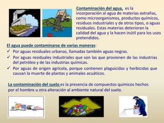El agua puede contaminarse de varias maneras:
 Por aguas residuales urbanas, llamadas también aguas negras.
 Por aguas residuales industriales que son las que provienen de las industrias
del petróleo y de las industrias químicas.
 Por aguas de origen agrícola, porque contienen plaguicidas y herbicidas que
causan la muerte de plantas y animales acuáticos.
Contaminación del agua, es la
incorporación al agua de materias extrañas,
como microorganismos, productos químicos,
residuos industriales y de otros tipos, o aguas
residuales. Estas materias deterioran la
calidad del agua y la hacen inútil para los usos
pretendidos.
La contaminación del suelo es la presencia de compuestos químicos hechos
por el hombre u otra alteración al ambiente natural del suelo.
 
