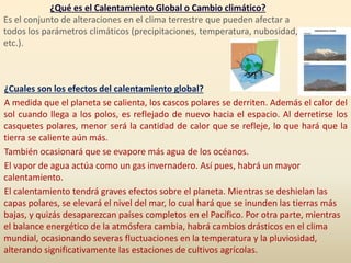 ¿Qué es el Calentamiento Global o Cambio climático?
Es el conjunto de alteraciones en el clima terrestre que pueden afectar a
todos los parámetros climáticos (precipitaciones, temperatura, nubosidad,
etc.).
¿Cuales son los efectos del calentamiento global?
A medida que el planeta se calienta, los cascos polares se derriten. Además el calor del
sol cuando llega a los polos, es reflejado de nuevo hacia el espacio. Al derretirse los
casquetes polares, menor será la cantidad de calor que se refleje, lo que hará que la
tierra se caliente aún más.
También ocasionará que se evapore más agua de los océanos.
El vapor de agua actúa como un gas invernadero. Así pues, habrá un mayor
calentamiento.
El calentamiento tendrá graves efectos sobre el planeta. Mientras se deshielan las
capas polares, se elevará el nivel del mar, lo cual hará que se inunden las tierras más
bajas, y quizás desaparezcan países completos en el Pacífico. Por otra parte, mientras
el balance energético de la atmósfera cambia, habrá cambios drásticos en el clima
mundial, ocasionando severas fluctuaciones en la temperatura y la pluviosidad,
alterando significativamente las estaciones de cultivos agrícolas.
 