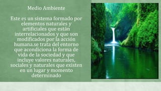 Medio Ambiente
Este es un sistema formado por
elementos naturales y
artificiales que están
interrelacionados y que son
modificados por la acción
humana.se trata del entorno
que acondiciona la forma de
vida de la sociedad y que
incluye valores naturales,
sociales y naturales que existen
en un lugar y momento
determinado