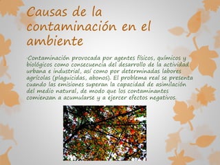 Causas de la
contaminación en el
ambiente
·Contaminación provocada por agentes físicos, químicos y
biológicos como consecuencia del desarrollo de la actividad
urbana e industrial, así como por determinadas labores
agrícolas (plaguicidas, abonos). El problema real se presenta
cuando las emisiones superan la capacidad de asimilación
del medio natural, de modo que los contaminantes
comienzan a acumularse y a ejercer efectos negativos.
 