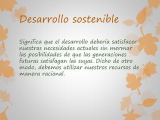 Desarrollo sostenible
Significa que el desarrollo debería satisfacer
nuestras necesidades actuales sin mermar
las posibilidades de que las generaciones
futuras satisfagan las suyas. Dicho de otro
modo, debemos utilizar nuestros recursos de
manera racional.
 