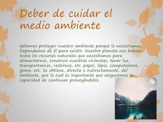 Deber de cuidar el
medio ambiente
debemos proteger nuestro ambiente porque lo necesitamos.
Dependemos de él para existir. Nuestro planeta nos brinda
todos los recursos naturales que necesitamos para
alimentarnos, construir nuestras viviendas, tener luz,
transportarnos, vestirnos, etc. papel, lápiz, computadora,
goma, etc. Se obtiene, directa o indirectamente, del
ambiente, por lo cual es importante que aseguremos su
capacidad de continuar proveyéndolos.
 