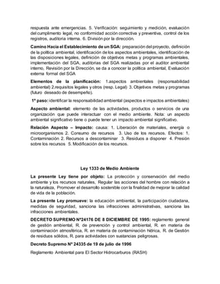respuesta ante emergencias. 5. Verificación: seguimiento y medición, evaluación
del cumplimento legal, no conformidad acción correctiva y preventiva, control de los
registros, auditoria interna. 6. División por la dirección.
Camino Hacia el Establecimiento de un SGA: preparación del proyecto, definición
de la política ambiental, identificación de los aspectos ambientales, identificación de
las disposiciones legales, definición de objetivos metas y programas ambientales,
implementación del SGA, auditorias del SGA realizadas por el auditor ambiental
interno, Revisión por la Dirección, se da a conocer la política ambiental, Evaluación
externa formal del SGA
Elementos de la planificación: 1.aspectos ambientales (responsabilidad
ambiental) 2.requisitos legales y otros (resp. Legal) 3. Objetivos metas y programas
(futuro deseado de desempeño).
1º paso: identificar la responsabilidad ambiental (aspectos e impactos ambientales)
Aspecto ambiental: elemento de las actividades, productos o servicios de una
organización que puede interactuar con el medio ambiente. Nota: un aspecto
ambiental significativo tiene o puede tener un impacto ambiental significativo.
Relación Aspecto – Impacto: causa: 1. Liberación de materiales, energía o
microorganismos 2. Consumo de recursos 3. Uso de los recursos. Efectos: 1.
Contaminación 2. Recursos a descontaminar 3. Residuos a disponer 4. Presión
sobre los recursos 5. Modificación de los recursos.
Ley 1333 de Medio Ambiente
La presente Ley tiene por objeto: La protección y conservación del medio
ambiente y los recursos naturales, Regular las acciones del hombre con relación a
la naturaleza, Promover el desarrollo sostenible con la finalidad de mejorar la calidad
de vida de la población.
La presente Ley promueve: la educación ambiental, la participación ciudadana,
medidas de seguridad, sanciona las infracciones administrativas, sanciona las
infracciones ambientales.
DECRETO SUPREMO Nº24176 DE 8 DICIEMBRE DE 1995: reglamento general
de gestión ambiental, R. de prevención y control ambiental, R. en materia de
contaminación atmosférica, R. en materia de contaminación hídrica, R. de Gestión
de residuos sólidos, R. para actividades con sustancias peligrosas.
Decreto Supremo Nº 24335 de 19 de julio de 1996
Reglamento Ambiental para El Sector Hidrocarburos (RASH)
 