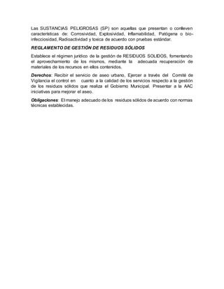 Las SUSTANCIAS PELIGROSAS (SP) son aquellas que presentan o conlleven
características de: Corrosividad, Explosividad, Inflamabilidad, Patógena o bio-
infecciosidad, Radioactividad y toxica de acuerdo con pruebas estándar.
REGLAMENTO DE GESTIÓN DE RESIDUOS SÓLIDOS
Establece el régimen jurídico de la gestión de RESIDUOS SOLIDOS, fomentando
el aprovechamiento de los mismos, mediante la adecuada recuperación de
materiales de los recursos en ellos contenidos.
Derechos: Recibir el servicio de aseo urbano, Ejercer a través del Comité de
Vigilancia el control en cuanto a la calidad de los servicios respecto a la gestión
de los residuos sólidos que realiza el Gobierno Municipal. Presentar a la AAC
iniciativas para mejorar el aseo.
Obligaciones: El manejo adecuado de los residuos sólidos de acuerdo con normas
técnicas establecidas.
 