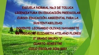 ESCUELA NORMAL No.3 DE TOLUCA
LICENCIATURA EN EDUCACIÓN PREESCOLAR
CURSO: EDUCACIÓN AMBIENTAL PARA LA
SUSTENTABILIDAD
DOCENTE: LEONARDO OLIVAS NAVARRETE
ESTUDIANTE: ELIZABETH ATILANO FLORES
2° GRADO GRUPO “1“
CUARTO SEMESTRE
CICLO ESCOLAR 2016-2017
 