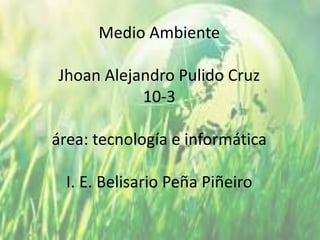 Medio Ambiente
Jhoan Alejandro Pulido Cruz
10-3
área: tecnología e informática
I. E. Belisario Peña Piñeiro
 