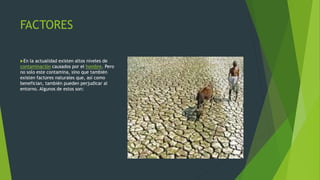 FACTORES
En la actualidad existen altos niveles de
contaminación causados por el hombre. Pero
no solo este contamina, sino que también
existen factores naturales que, así como
benefician, también pueden perjudicar al
entorno. Algunos de estos son:
 