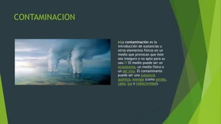 CONTAMINACION
La contaminación es la
introducción de sustancias u
otros elementos físicos en un
medio que provocan que éste
sea inseguro o no apto para su
uso.[1] El medio puede ser un
ecosistema, un medio físico o
un ser vivo. El contaminante
puede ser una sustancia
química, energía (como sonido,
calor, luz o radiactividad).
 