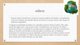 relieve
• Existen relieves beneficiosos (como los montes repletos de árboles) y perjudiciales,
como los volcanes, que pueden afectar el terreno ya sea por ceniza o por riesgo de
explosión magmática.
Cualquier irregularidad ocurrida en la superficie terrestre forma el relieve. Por ende,
puede dar lugar tanto a elevaciones como a hundimientos en el terreno. El relieve
actual de la Tierra es resultado de un largo proceso. Según la teoría de la tectónica de
placas, la litosfera está dividida en diversas placas tectónicas que se desplazan
lentamente, lo cual provoca que la superficie terrestre esté en cambio continuo (teoría
de la deriva continental). Un relieve alto provoca que las nubes y el viento no pasen,
provocando que el lado afectado sea más árido.
 
