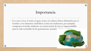 Importancia
• Los seres vivos, el suelo, el agua, el aire, los objetos físicos fabricados por el
hombre y los elementos simbólicos (como las tradiciones, por ejemplo)
componen el medio ambiente. La conservación de éste es imprescindible
para la vida sostenible de las generaciones actuales y de las venideras.
 