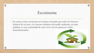 Ecosistema
• Se conoce como ecosistema al conjunto formado por todos los factores
bióticos de un área y los factores abióticos del medio ambiente; en otras
palabras, es una comunidad de seres vivos con los procesos vitales
interrelacionados.
 