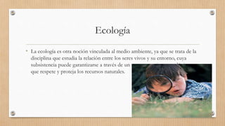 Ecología
• La ecología es otra noción vinculada al medio ambiente, ya que se trata de la
disciplina que estudia la relación entre los seres vivos y su entorno, cuya
subsistencia puede garantizarse a través de un comportamiento ecológico,
que respete y proteja los recursos naturales.
 