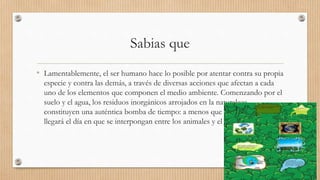 Sabias que
• Lamentablemente, el ser humano hace lo posible por atentar contra su propia
especie y contra las demás, a través de diversas acciones que afectan a cada
uno de los elementos que componen el medio ambiente. Comenzando por el
suelo y el agua, los residuos inorgánicos arrojados en la naturaleza
constituyen una auténtica bomba de tiempo: a menos que alguien los recoja,
llegará el día en que se interpongan entre los animales y el suelo.
 