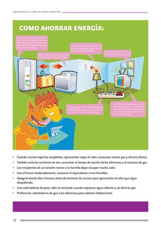 12
¡Aprendamos a cuidar el medio ambiente!
•	 Cuando cocines tapa los recipientes; aprovechas mejor el calor, consumes menos gas y ahorras dinero.
•	 También evita las corrientes de aire; aumentan el tiempo de cocción de los alimentos y el consumo de gas.
•	 Los recipientes de un tamaño menor a la hornilla dejan escapar mucho calor.
•	 Usa el horno moderadamente, consume el equivalente a tres hornillas.
•	 Apaga la estufa diez minutos antes de terminar de cocinar para aprovechar el calor que sigue
despidiendo.
•	 Usa calentadores de paso, sólo se enciende cuando requieres agua caliente y así ahorras gas.
•	 Prefiere los calentadores de gas a los eléctricos para calentar habitaciones.
 