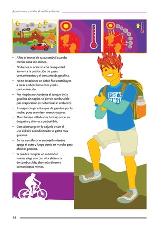 14
¡Aprendamos a cuidar el medio ambiente!
•	 Afina el motor de tu automóvil cuando
menos cada seis meses.
•	 No frenes ni aceleres con brusquedad;
aumenta la producción de gases
contaminantes y el consumo de gasolina.
•	 No te estaciones en doble fila; contribuyes
a crear embotellamientos y más
contaminación.
•	 Por ningún motivo dejes el tanque de la
gasolina sin tapón, se pierde combustible
por evaporación y contaminas el ambiente.
•	 Es mejor cargar el tanque de gasolina por la
noche, pues se emiten menos vapores.
•	 Mantén bien infladas las llantas; evitas su
desgaste y ahorras combustible.
•	 Con sobrecarga en la cajuela o con el
uso del aire acondicionado se gasta más
gasolina.
•	 En los semáforos o embotellamientos
apaga el auto y luego ponlo en marcha para
ahorrar gasolina.
•	 Si puedes comprar un automóvil
nuevo, elige uno con alta eficiencia
de combustible; ahorrarás dinero y
contaminarás menos.
 