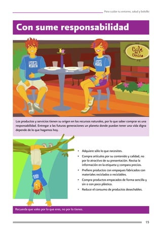15
Para cuidar tu entorno, salud y bolsillo
Los productos y servicios tienen su origen en los recursos naturales, por lo que saber comprar es una
responsabilidad. Entregar a las futuras generaciones un planeta donde puedan tener una vida digna
depende de lo que hagamos hoy.
Con sume responsabilidad
Recuerda que vales por lo que eres, no por lo tienes.
•	 Adquiere sólo lo que necesites.
•	 Compra artículos por su contenido y calidad, no
por lo atractivo de su presentación. Revisa la
información en la etiqueta y compara precios.
•	 Prefiere productos con empaques fabricados con
materiales reciclados o reciclables.
•	 Compra productos empacados de forma sencilla y
sin o con poco plástico.
•	 Reduce el consumo de productos desechables.
 