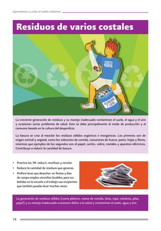 18
¡Aprendamos a cuidar el medio ambiente!
La creciente generación de residuos y su manejo inadecuado contaminan el suelo, el agua y el aire
y ocasionan serios problemas de salud. Esto se debe principalmente al modo de producción y al
consumo basado en la cultura del desperdicio.
La basura se crea al mezclar los residuos sólidos orgánicos e inorgánicos. Los primeros son de
origen animal y vegetal, como los sobrantes de comida, cascarones de huevo, pasto, hojas y flores,
mientras que ejemplos de los segundos son el papel, cartón, vidrio, metales y aparatos eléctricos.
Contribuye a reducir la cantidad de basura.
Residuos de varios costales
La generación de residuos sólidos (como plástico, restos de comida, latas, ropa, celulares, pilas,
papel) y su manejo inadecuado ocasionan daños a la salud y contaminan el suelo, agua y aire.
•	 Practica las 3R: reducir, reutilizar y reciclar.
•	 Reduce la cantidad de residuos que generas.
•	 Prefiere lavar que desechar: en fiestas y días
de campo emplea utensilios lavables; para tus
bebidas en la escuela o el trabajo usa recipientes
que también puedas lavar muchas veces.
 