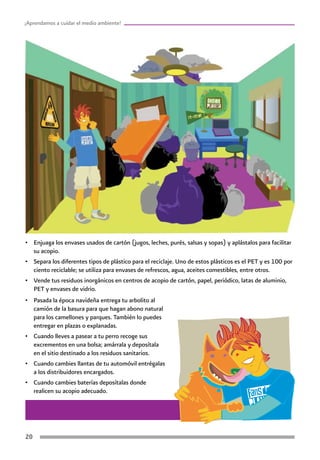 20
¡Aprendamos a cuidar el medio ambiente!
•	 Enjuaga los envases usados de cartón (jugos, leches, purés, salsas y sopas) y aplástalos para facilitar
su acopio.
•	 Separa los diferentes tipos de plástico para el reciclaje. Uno de estos plásticos es el PET y es 100 por
ciento reciclable; se utiliza para envases de refrescos, agua, aceites comestibles, entre otros.
•	 Vende tus residuos inorgánicos en centros de acopio de cartón, papel, periódico, latas de aluminio,
PET y envases de vidrio.
•	 Pasada la época navideña entrega tu arbolito al
camión de la basura para que hagan abono natural
para los camellones y parques. También lo puedes
entregar en plazas o explanadas.
•	 Cuando lleves a pasear a tu perro recoge sus
excrementos en una bolsa; amárrala y deposítala
en el sitio destinado a los residuos sanitarios.
•	 Cuando cambies llantas de tu automóvil entrégalas
a los distribuidores encargados.
•	 Cuando cambies baterías deposítalas donde
realicen su acopio adecuado.
 