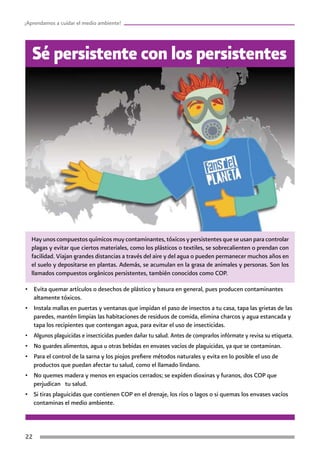 22
¡Aprendamos a cuidar el medio ambiente!
Hay unos compuestos químicos muy contaminantes, tóxicos y persistentes que se usan para controlar
plagas y evitar que ciertos materiales, como los plásticos o textiles, se sobrecalienten o prendan con
facilidad. Viajan grandes distancias a través del aire y del agua o pueden permanecer muchos años en
el suelo y depositarse en plantas. Además, se acumulan en la grasa de animales y personas. Son los
llamados compuestos orgánicos persistentes, también conocidos como COP.
Sé persistente con los persistentes
•	 Evita quemar artículos o desechos de plástico y basura en general, pues producen contaminantes
altamente tóxicos.
•	 Instala mallas en puertas y ventanas que impidan el paso de insectos a tu casa, tapa las grietas de las
paredes, mantén limpias las habitaciones de residuos de comida, elimina charcos y agua estancada y
tapa los recipientes que contengan agua, para evitar el uso de insecticidas.
•	 Algunos plaguicidas e insecticidas pueden dañar tu salud. Antes de comprarlos infórmate y revisa su etiqueta.
•	 No guardes alimentos, agua u otras bebidas en envases vacíos de plaguicidas, ya que se contaminan.
•	 Para el control de la sarna y los piojos prefiere métodos naturales y evita en lo posible el uso de
productos que puedan afectar tu salud, como el llamado lindano.
•	 No quemes madera y menos en espacios cerrados; se expiden dioxinas y furanos, dos COP que
perjudican tu salud.
•	 Si tiras plaguicidas que contienen COP en el drenaje, los ríos o lagos o si quemas los envases vacíos
contaminas el medio ambiente.
 