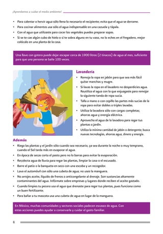 ¡Aprendamos a cuidar el medio ambiente!
Además
•	 Riega las plantas y el jardín sólo cuando sea necesario, ya sea durante la noche o muy temprano,
cuando el Sol tarda más en evaporar el agua.
•	 En época de secas corta el pasto pero no lo barras para evitar la evaporación.
•	 Recolecta agua de lluvia para regar las plantas, limpiar la casa o el escusado.
•	 Barre el patio o la banqueta en seco con una escoba y un recogedor.
•	 Lava el automóvil con sólo una cubeta de agua; no uses la manguera.
•	 No arrojes aceite, líquido de frenos o anticongelante al drenaje. Son sustancias altamente
contaminantes del agua. Infórmate sobre empresas y lugares donde reciben el aceite gastado.
•	 Cuando limpies tu pecera usa el agua que drenaste para regar tus plantas, pues funciona como
un buen fertilizante.
•	 Para bañar a tu mascota usa una cubeta de agua en lugar de la manguera.
Lavandería
•	 Remoja la ropa en jabón para que sea más fácil
quitar manchas y mugre.
•	 Si lavas la ropa en el lavadero no desperdicies agua.
Reutiliza el agua con la que enjuagaste para remojar
la siguiente tanda de ropa sucia.
•	 Talla a mano o con cepillo las partes más sucias de la
ropa para evitar dobles o triples lavadas.
•	 Utiliza la lavadora sólo con cargas completas;
ahorras agua y energía eléctrica.
•	 Aprovecha el agua de la lavadora para regar tus
plantas o jardín.
•	 Utiliza la mínima cantidad de jabón o detergente; busca
nuevas tecnologías, ahorras agua, dinero y energía.
En México, muchas comunidades y sectores sociales padecen escasez de agua. Con
estas acciones puedes ayudar a conservarla y cuidar el gasto familiar.
Una llave con gotera puede dejar escapar cerca de 1900 litros (2 tinacos) de agua al mes, suficiente
para que una persona se bañe 100 veces.
•	 Para calentar o hervir agua sólo llena lo necesario el recipiente; evita que el agua se derrame.
•	 Para cocinar alimentos usa sólo el agua indispensable en una cazuela y tápala.
•	 Con el agua que utilizaste para cocer los vegetales puedes preparar sopas.
•	 Si se te cae algún cubo de hielo o si te sobra alguno en tu vaso, no lo eches en el fregadero, mejor
colócalo en una planta de la casa.
 