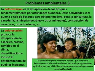 Problemas ambientales 3
La deforestación es la desaparición de los bosques
fundamentalmente por actividades humanas. Estas actividades son:
quema o tala de bosques para obtener madera, para la agricultura, la
ganadería, la minería (petróleo u otros minerales), construcción de
carreteras, urbanizaciones, etc.
El pueblo indígena “enawene nawes” que vive en el
Amazonas está viendo invadido su territorio por ganaderos,
agricultores y por el Gobierno que quiere construir presas en
sus ríos (Survival)
La deforestación
provoca la
desaparición de
especies, erosión,
cambios en el
clima,
desertificación e
incluso el
desplazamiento de
pueblos indígenas
 