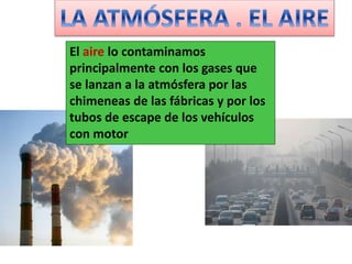 El aire lo contaminamos
principalmente con los gases que
se lanzan a la atmósfera por las
chimeneas de las fábricas y por los
tubos de escape de los vehículos
con motor
 