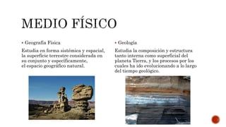  Geografía Física
Estudia en forma sistémica y espacial,
la superficie terrestre considerada en
su conjunto y específicamente,
el espacio geográfico natural.
 Geología
Estudia la composición y estructura
tanto interna como superficial del
planeta Tierra, y los procesos por los
cuales ha ido evolucionando a lo largo
del tiempo geológico.
 