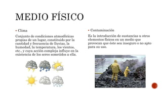  Clima
Conjunto de condiciones atmosféricas
propias de un lugar, constituido por la
cantidad y frecuencia de lluvias, la
humedad, la temperatura, los vientos,
etc., y cuya acción compleja influye en la
existencia de los seres sometidos a ella.
 Contaminación
Es la introducción de sustancias u otros
elementos físicos en un medio que
provocan que éste sea inseguro o no apto
para su uso.
 