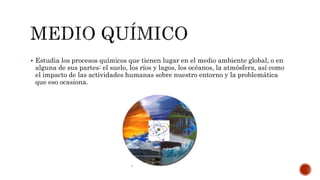  Estudia los procesos químicos que tienen lugar en el medio ambiente global, o en
alguna de sus partes: el suelo, los ríos y lagos, los océanos, la atmósfera, así como
el impacto de las actividades humanas sobre nuestro entorno y la problemática
que eso ocasiona.
 