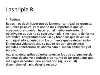 Las triple R
• Reducir
Reducir, es decir, hacer uso de la menor cantidad de recursos
naturales posibles, es la acción más importante que los
consumidores pueden hacer por el medio ambiente. El
objetivo no es que no se consuma nada, sino hacerlo de forma
sostenible. Los productos de usar y tirar o los que llevan un
empaquetado excesivo son los primeros que se deben evitar.
En nuestra vida cotidiana se puede reducir con distintas
medidas beneficiosas de ahorro para el medio ambiente y el
bolsillo:
Agua: no dejar grifos abiertos, arreglar los que goteen, instalar
sistemas de ahorro o reducir el consumo de los productos que
más agua necesitan para su creación (agua virtual)
disminuirán el gasto de este recurso.
 
